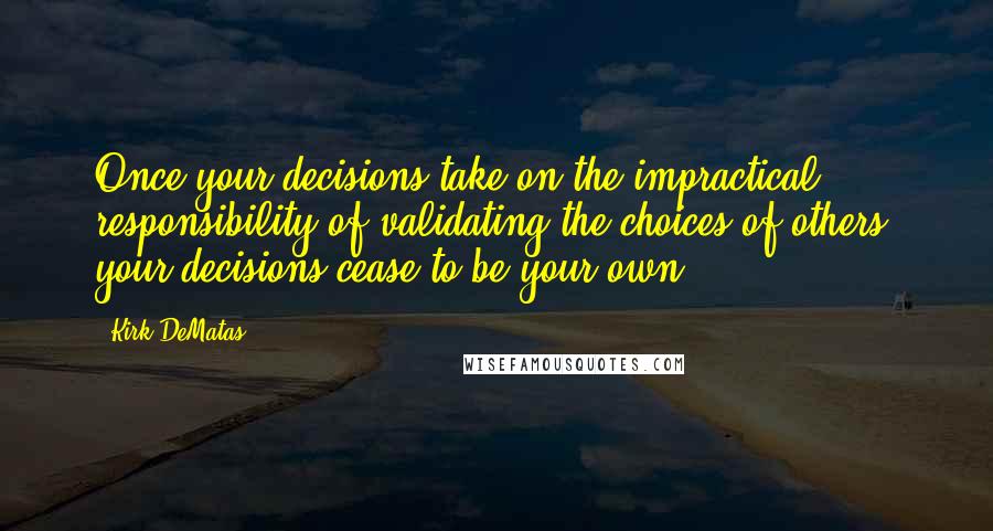 Kirk DeMatas Quotes: Once your decisions take on the impractical responsibility of validating the choices of others, your decisions cease to be your own.