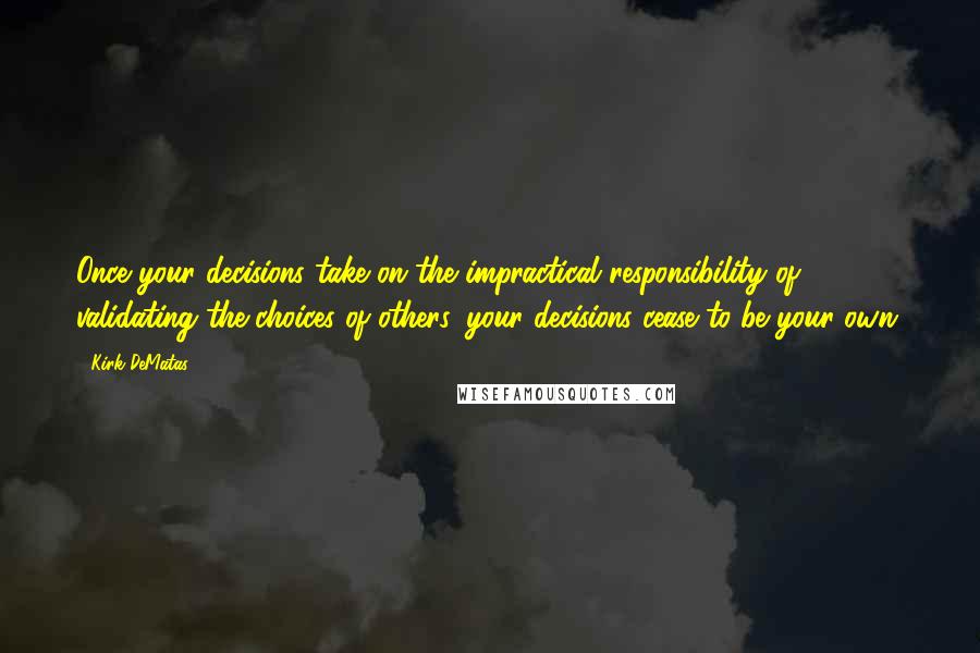 Kirk DeMatas Quotes: Once your decisions take on the impractical responsibility of validating the choices of others, your decisions cease to be your own.