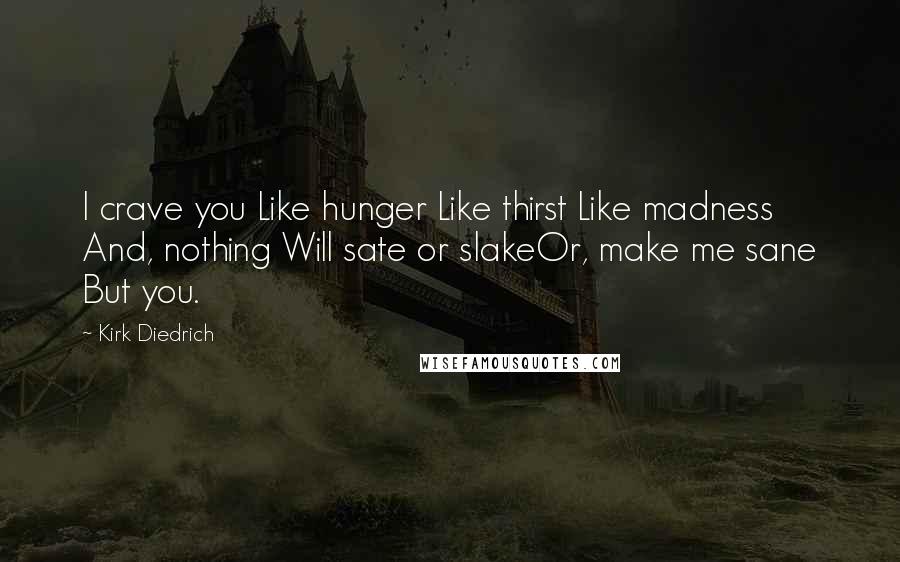 Kirk Diedrich Quotes: I crave you Like hunger Like thirst Like madness And, nothing Will sate or slakeOr, make me sane But you.