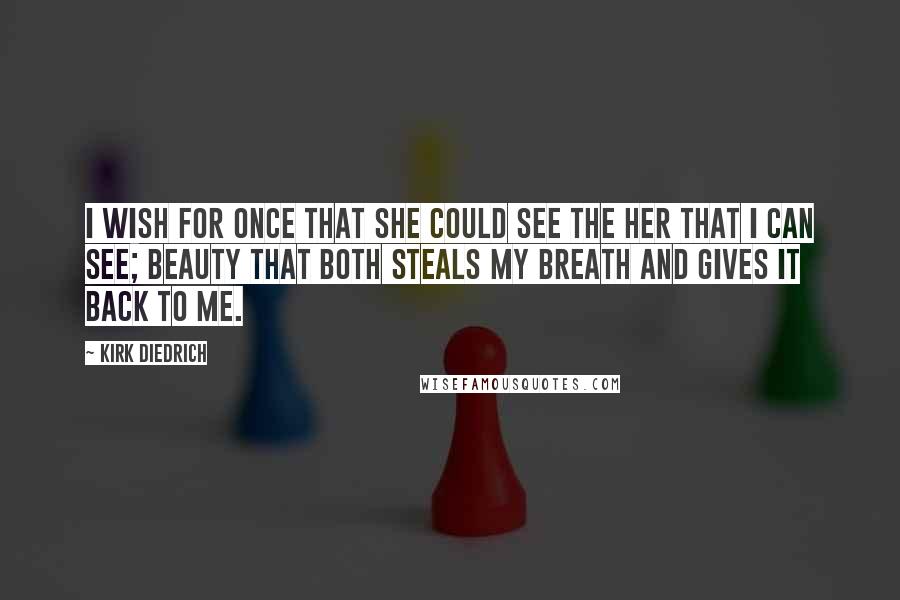 Kirk Diedrich Quotes: I wish for once that she could see the her that I can see; beauty that both steals my breath and gives it back to me.