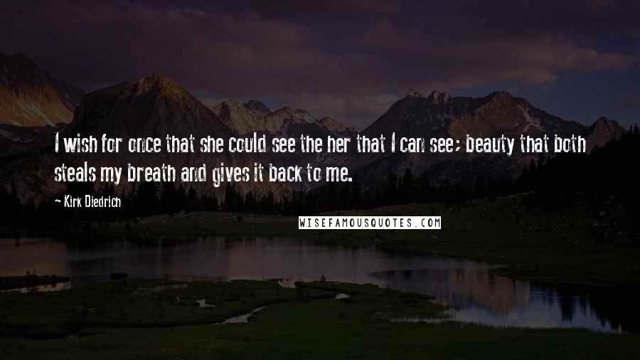 Kirk Diedrich Quotes: I wish for once that she could see the her that I can see; beauty that both steals my breath and gives it back to me.