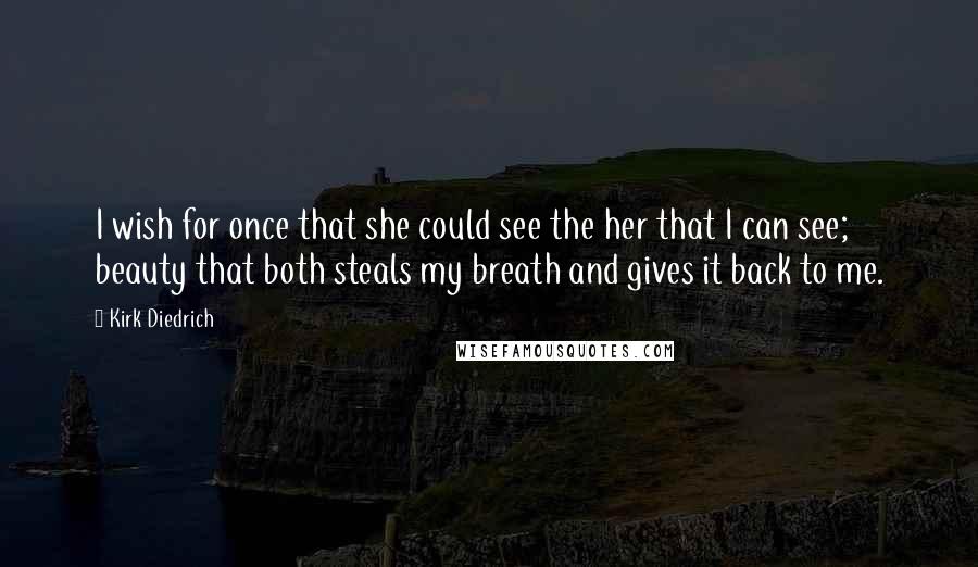 Kirk Diedrich Quotes: I wish for once that she could see the her that I can see; beauty that both steals my breath and gives it back to me.