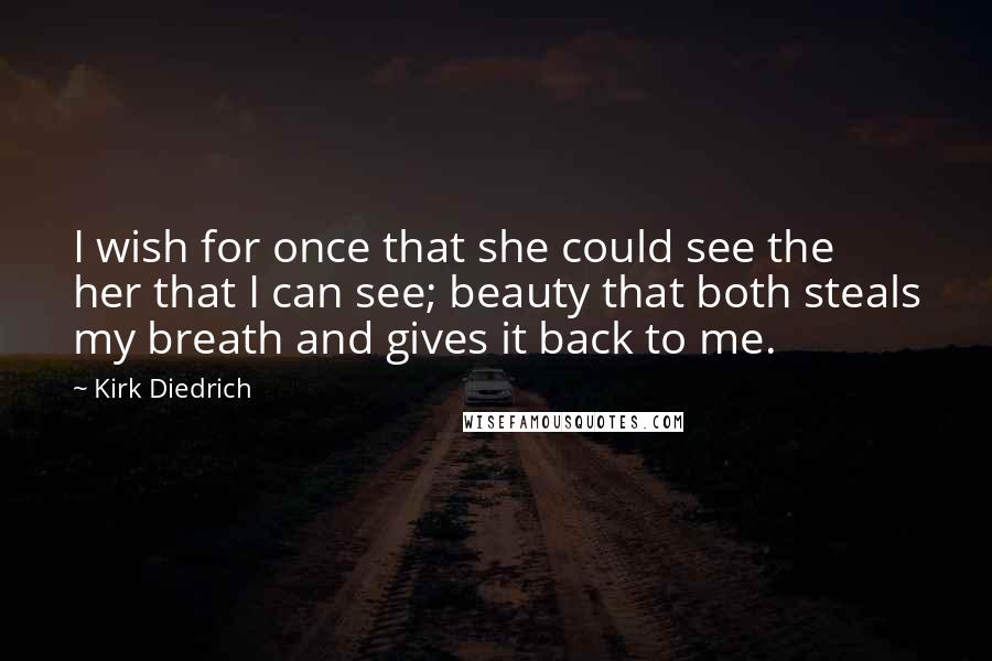 Kirk Diedrich Quotes: I wish for once that she could see the her that I can see; beauty that both steals my breath and gives it back to me.