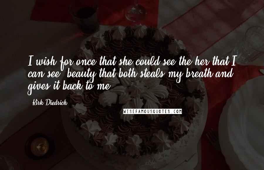 Kirk Diedrich Quotes: I wish for once that she could see the her that I can see; beauty that both steals my breath and gives it back to me.