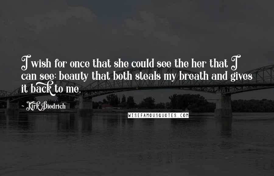 Kirk Diedrich Quotes: I wish for once that she could see the her that I can see; beauty that both steals my breath and gives it back to me.