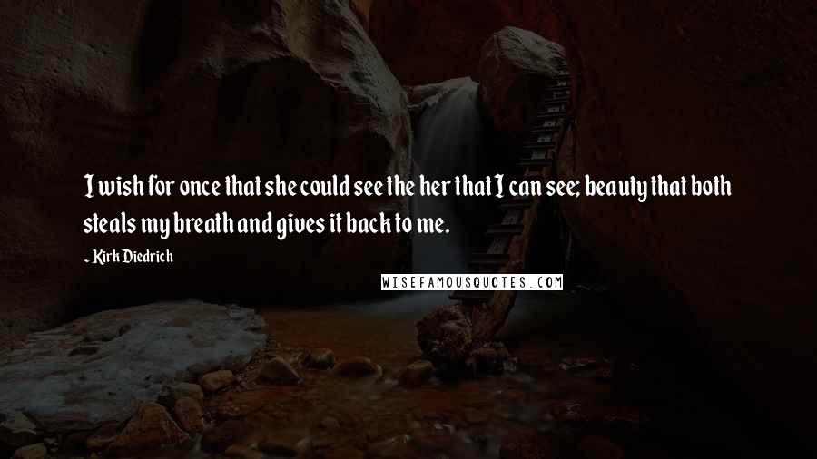 Kirk Diedrich Quotes: I wish for once that she could see the her that I can see; beauty that both steals my breath and gives it back to me.