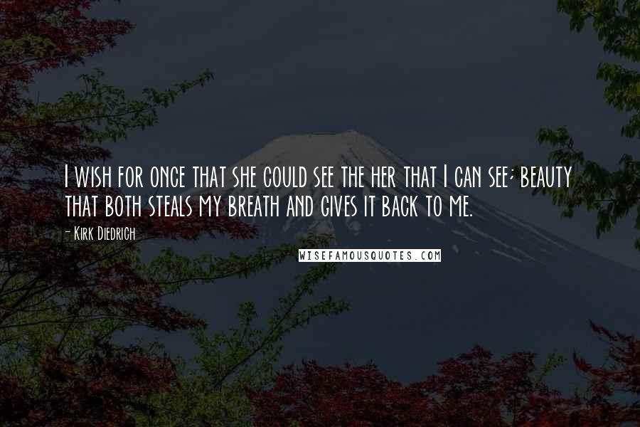 Kirk Diedrich Quotes: I wish for once that she could see the her that I can see; beauty that both steals my breath and gives it back to me.