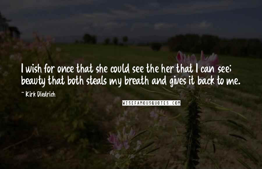 Kirk Diedrich Quotes: I wish for once that she could see the her that I can see; beauty that both steals my breath and gives it back to me.