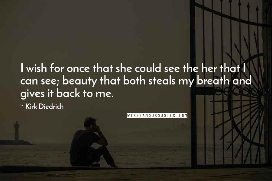 Kirk Diedrich Quotes: I wish for once that she could see the her that I can see; beauty that both steals my breath and gives it back to me.