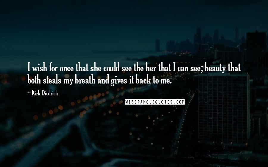 Kirk Diedrich Quotes: I wish for once that she could see the her that I can see; beauty that both steals my breath and gives it back to me.