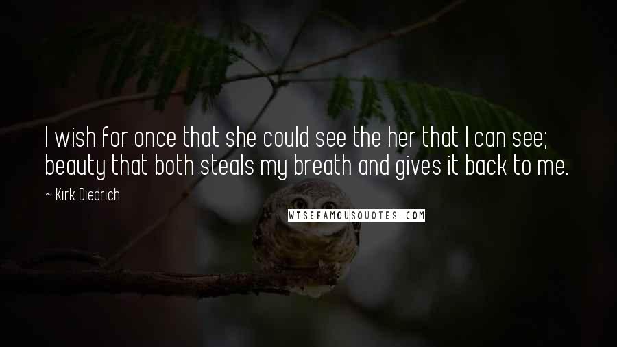 Kirk Diedrich Quotes: I wish for once that she could see the her that I can see; beauty that both steals my breath and gives it back to me.