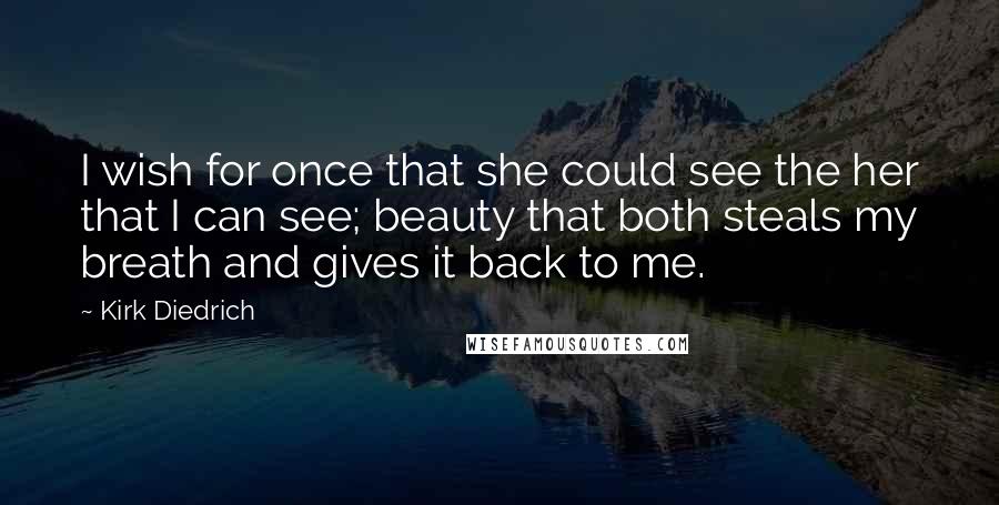 Kirk Diedrich Quotes: I wish for once that she could see the her that I can see; beauty that both steals my breath and gives it back to me.