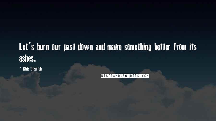 Kirk Diedrich Quotes: Let's burn our past down and make something better from its ashes.