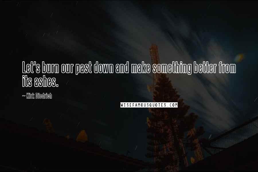 Kirk Diedrich Quotes: Let's burn our past down and make something better from its ashes.