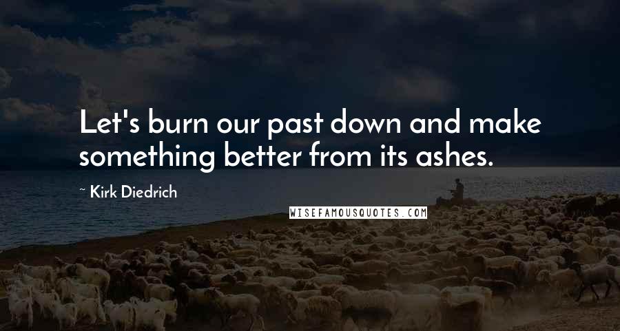 Kirk Diedrich Quotes: Let's burn our past down and make something better from its ashes.