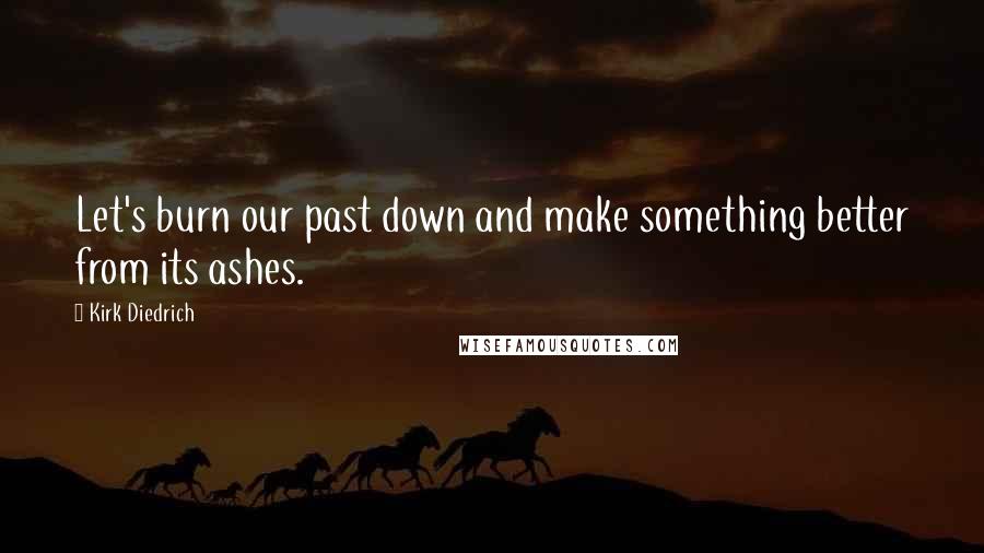 Kirk Diedrich Quotes: Let's burn our past down and make something better from its ashes.