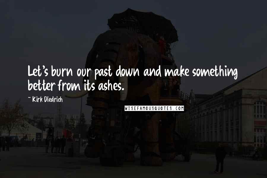 Kirk Diedrich Quotes: Let's burn our past down and make something better from its ashes.