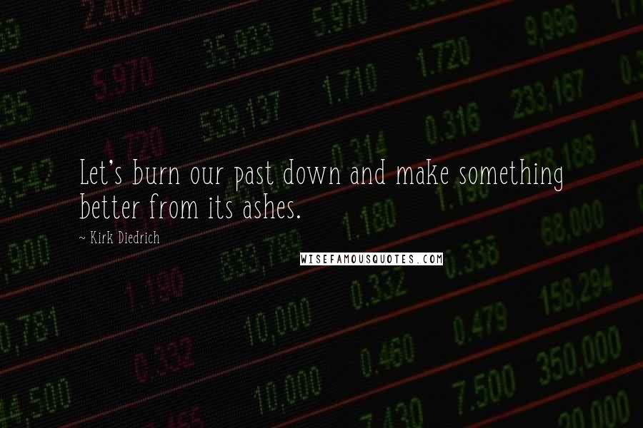 Kirk Diedrich Quotes: Let's burn our past down and make something better from its ashes.