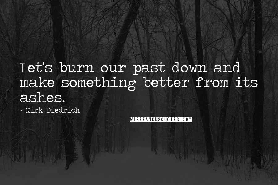 Kirk Diedrich Quotes: Let's burn our past down and make something better from its ashes.