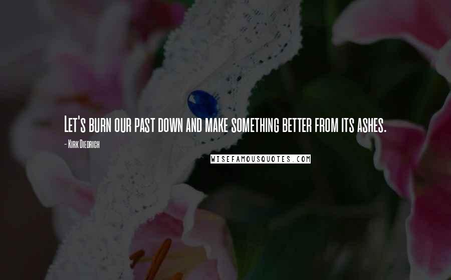 Kirk Diedrich Quotes: Let's burn our past down and make something better from its ashes.