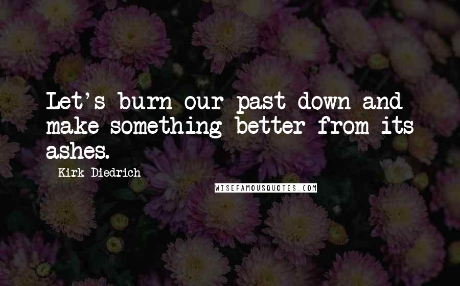 Kirk Diedrich Quotes: Let's burn our past down and make something better from its ashes.