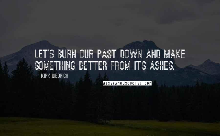 Kirk Diedrich Quotes: Let's burn our past down and make something better from its ashes.