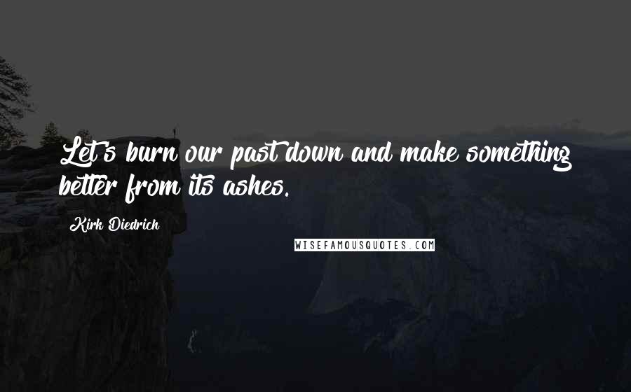 Kirk Diedrich Quotes: Let's burn our past down and make something better from its ashes.