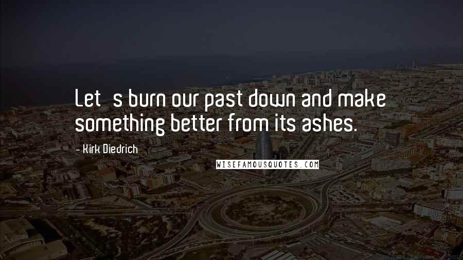 Kirk Diedrich Quotes: Let's burn our past down and make something better from its ashes.
