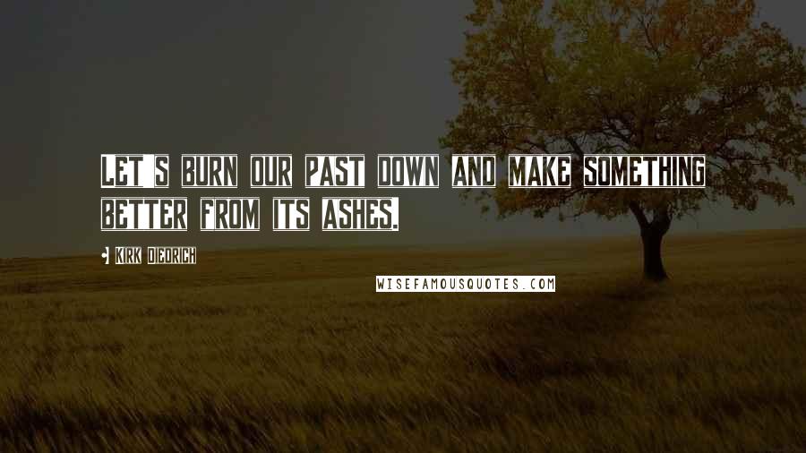 Kirk Diedrich Quotes: Let's burn our past down and make something better from its ashes.