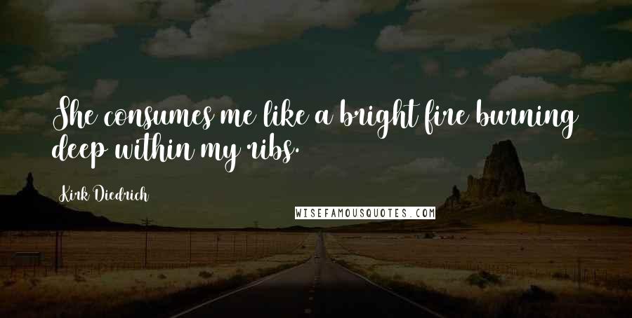 Kirk Diedrich Quotes: She consumes me like a bright fire burning deep within my ribs.