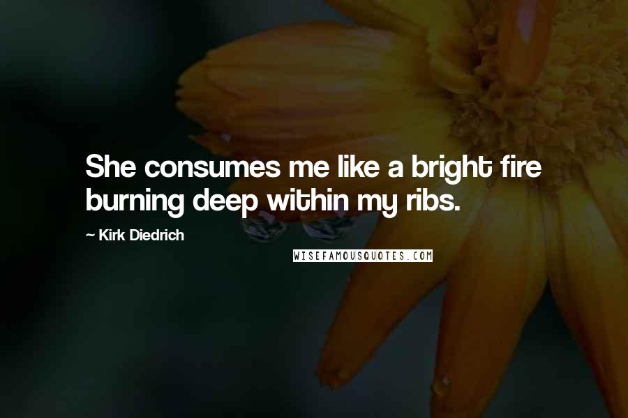 Kirk Diedrich Quotes: She consumes me like a bright fire burning deep within my ribs.