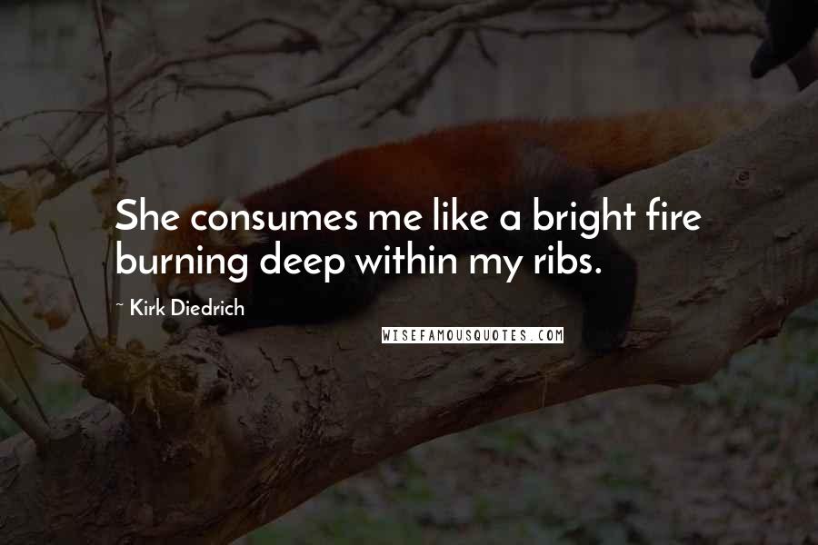 Kirk Diedrich Quotes: She consumes me like a bright fire burning deep within my ribs.