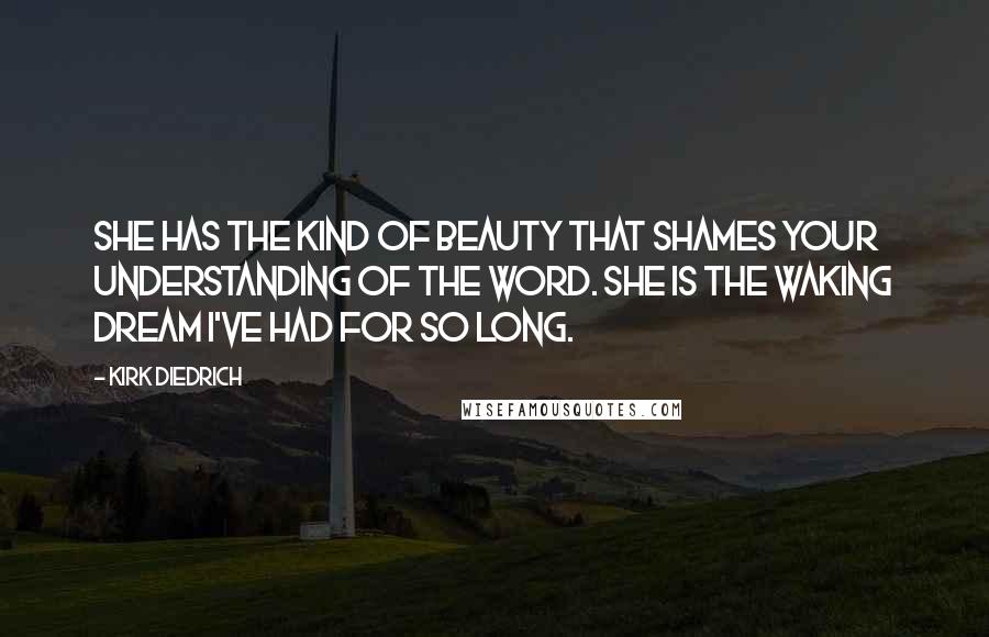 Kirk Diedrich Quotes: She has the kind of beauty that shames your understanding of the word. She is the waking dream I've had for so long.