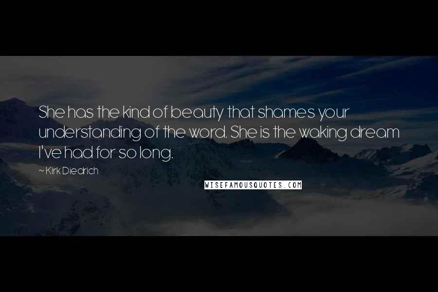 Kirk Diedrich Quotes: She has the kind of beauty that shames your understanding of the word. She is the waking dream I've had for so long.