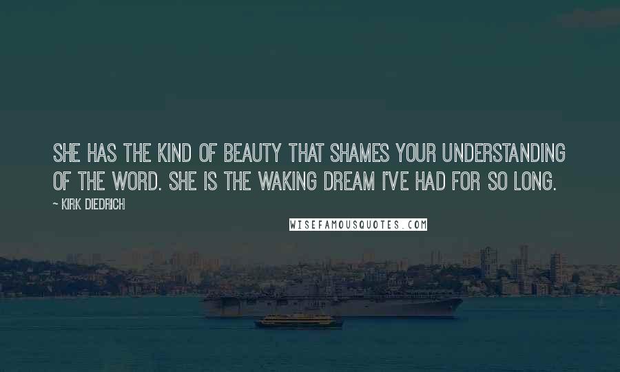 Kirk Diedrich Quotes: She has the kind of beauty that shames your understanding of the word. She is the waking dream I've had for so long.