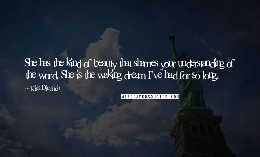 Kirk Diedrich Quotes: She has the kind of beauty that shames your understanding of the word. She is the waking dream I've had for so long.