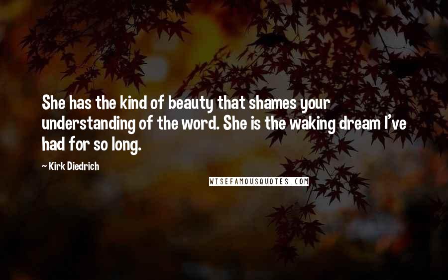 Kirk Diedrich Quotes: She has the kind of beauty that shames your understanding of the word. She is the waking dream I've had for so long.