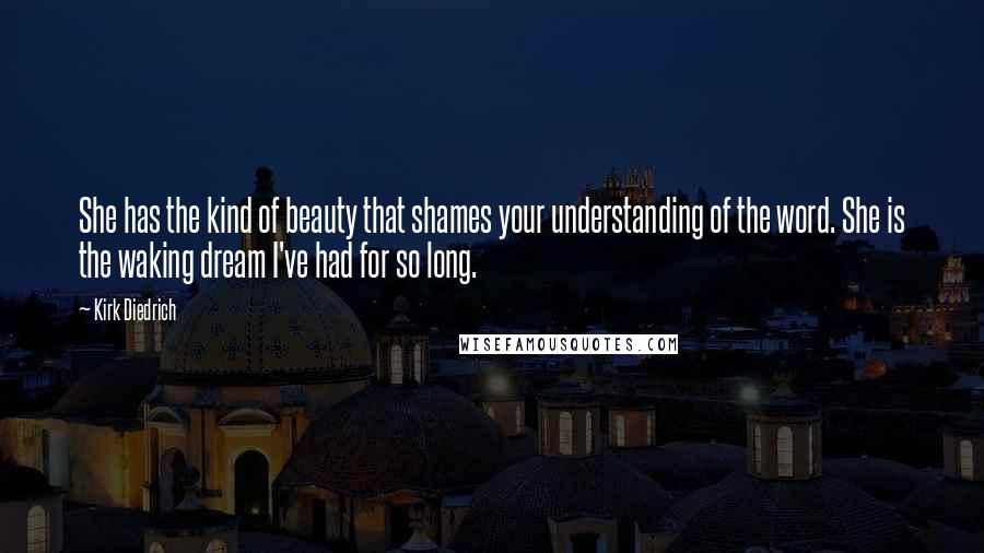 Kirk Diedrich Quotes: She has the kind of beauty that shames your understanding of the word. She is the waking dream I've had for so long.