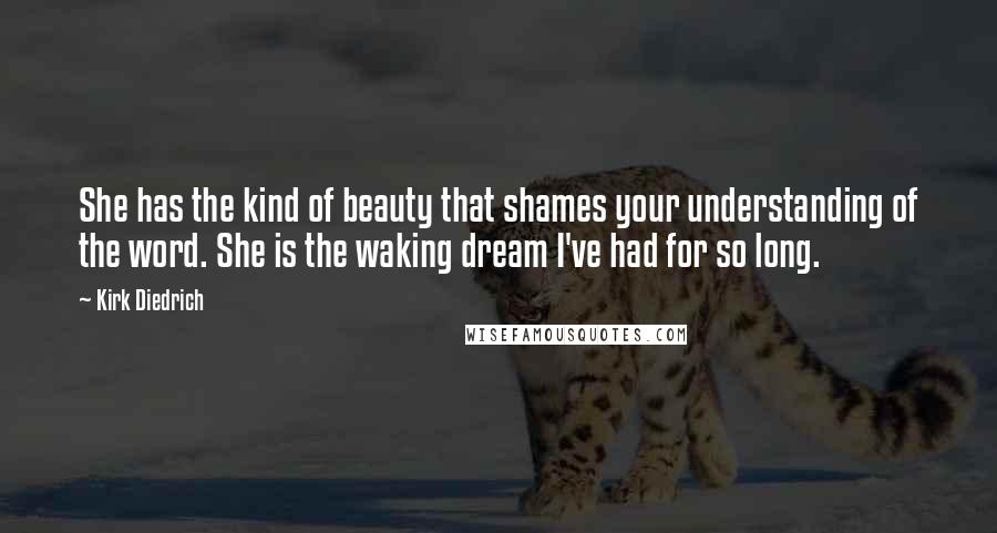 Kirk Diedrich Quotes: She has the kind of beauty that shames your understanding of the word. She is the waking dream I've had for so long.