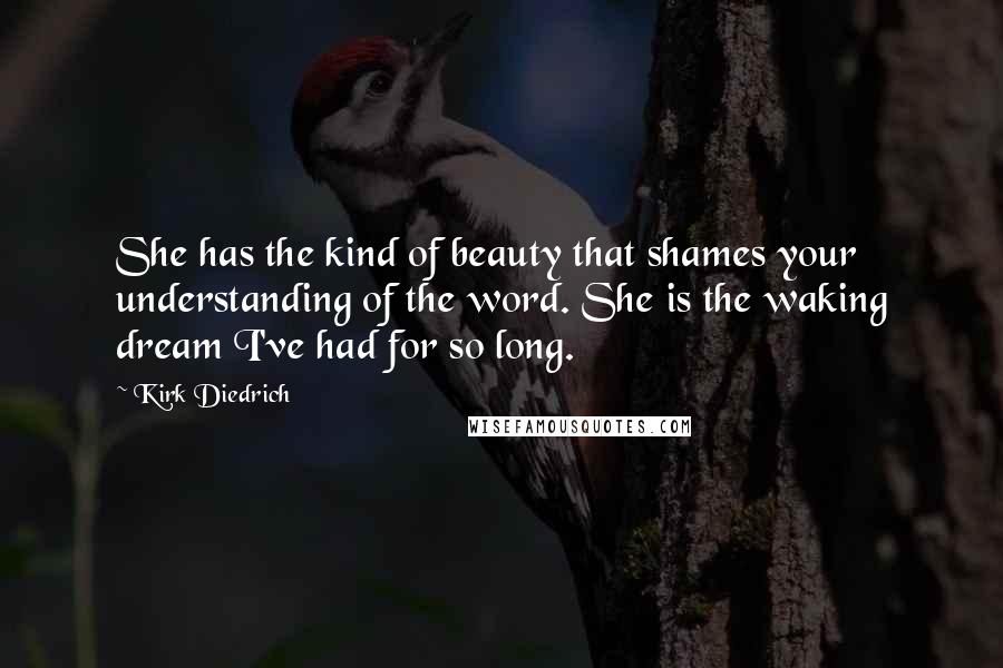 Kirk Diedrich Quotes: She has the kind of beauty that shames your understanding of the word. She is the waking dream I've had for so long.