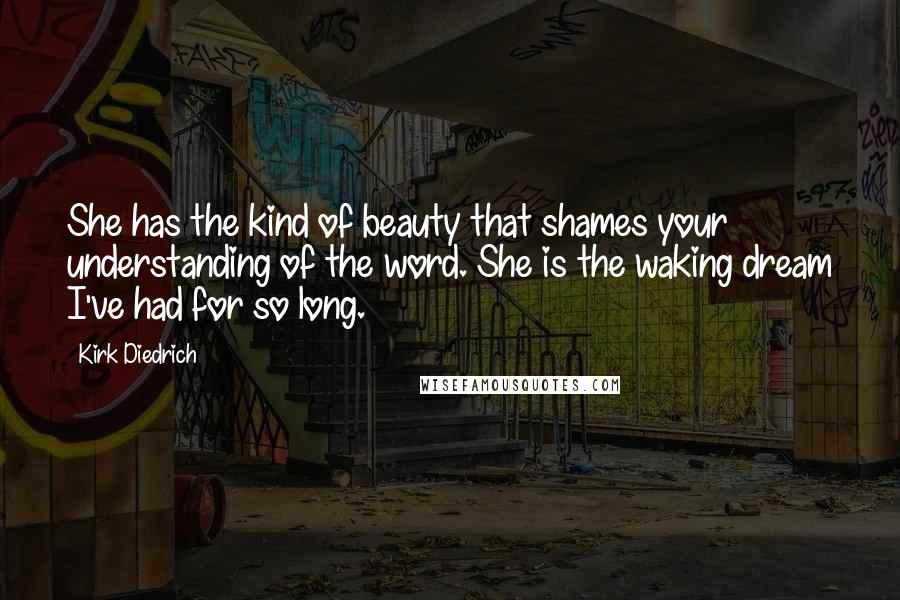 Kirk Diedrich Quotes: She has the kind of beauty that shames your understanding of the word. She is the waking dream I've had for so long.