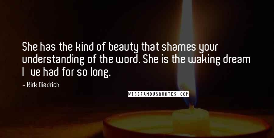 Kirk Diedrich Quotes: She has the kind of beauty that shames your understanding of the word. She is the waking dream I've had for so long.