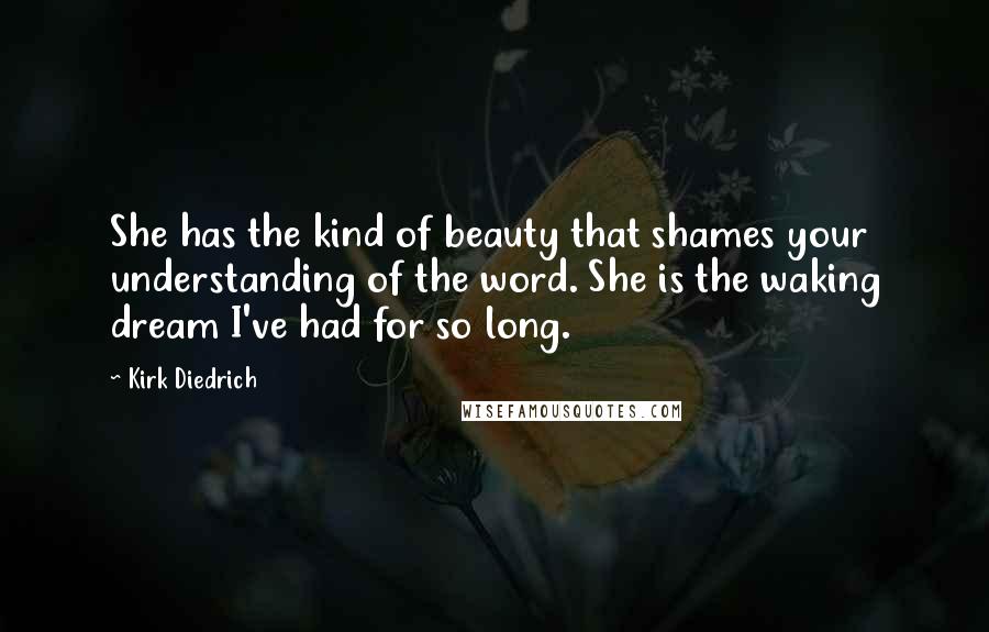 Kirk Diedrich Quotes: She has the kind of beauty that shames your understanding of the word. She is the waking dream I've had for so long.