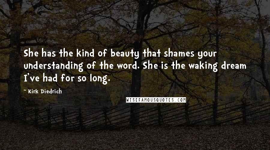 Kirk Diedrich Quotes: She has the kind of beauty that shames your understanding of the word. She is the waking dream I've had for so long.