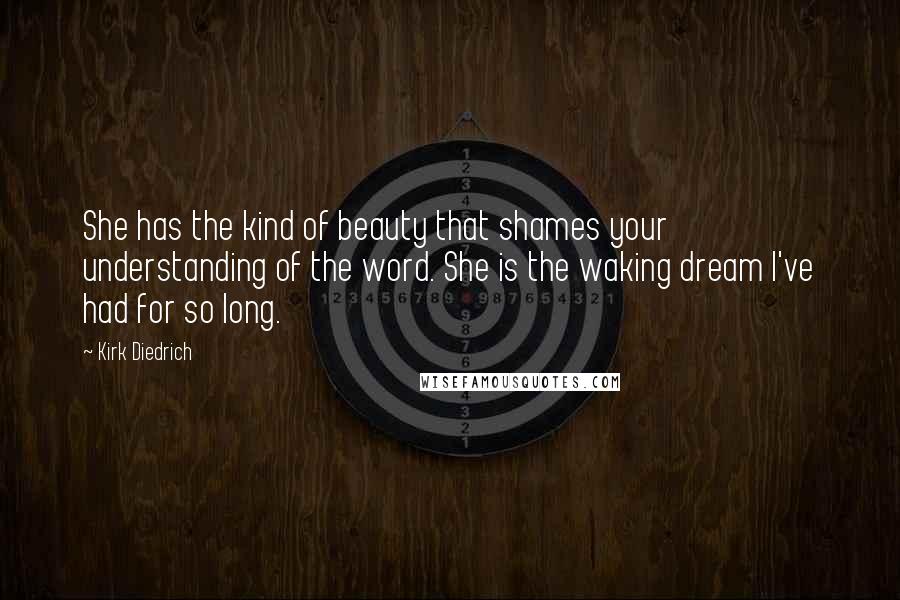 Kirk Diedrich Quotes: She has the kind of beauty that shames your understanding of the word. She is the waking dream I've had for so long.