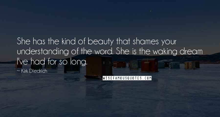 Kirk Diedrich Quotes: She has the kind of beauty that shames your understanding of the word. She is the waking dream I've had for so long.