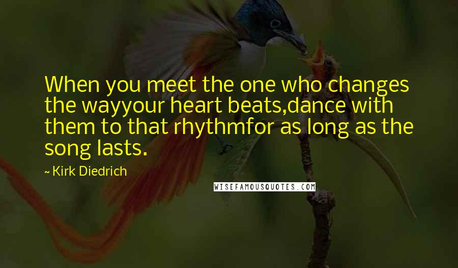 Kirk Diedrich Quotes: When you meet the one who changes the wayyour heart beats,dance with them to that rhythmfor as long as the song lasts.
