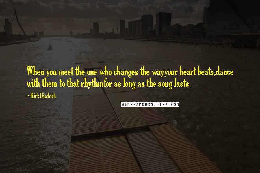 Kirk Diedrich Quotes: When you meet the one who changes the wayyour heart beats,dance with them to that rhythmfor as long as the song lasts.