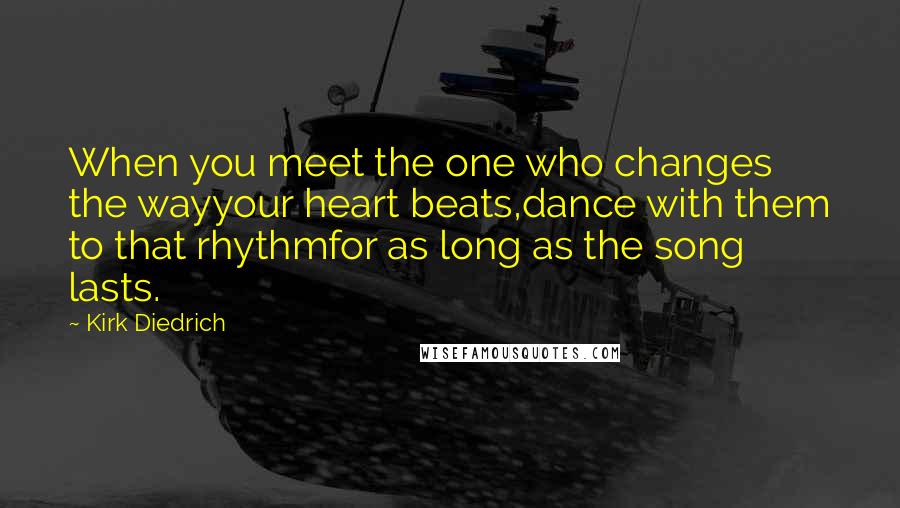 Kirk Diedrich Quotes: When you meet the one who changes the wayyour heart beats,dance with them to that rhythmfor as long as the song lasts.