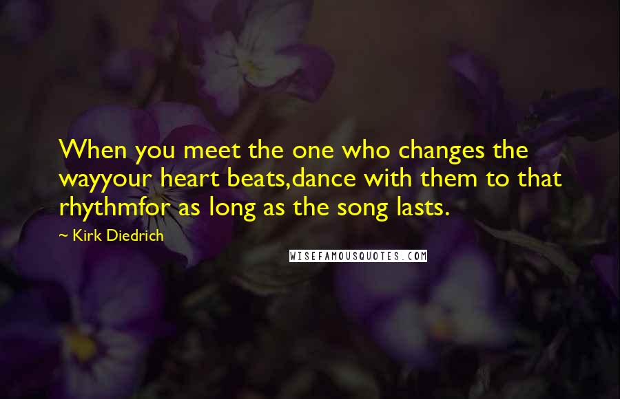 Kirk Diedrich Quotes: When you meet the one who changes the wayyour heart beats,dance with them to that rhythmfor as long as the song lasts.